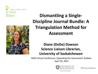 Dismantling a Single-
Discipline Journal Bundle: A
Triangulation Method for
Assessment
Diane (DeDe) Dawson
Science Liaison Librarian,
University of Saskatchewan
NISO Virtual Conference: Expanding the Assessment Toolbox
April 29, 2015
 