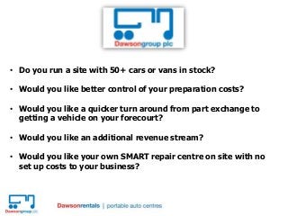 • Do you run a site with 50+ cars or vans in stock?
• Would you like better control of your preparation costs?
• Would you like a quicker turn around from part exchange to
getting a vehicle on your forecourt?
• Would you like an additional revenue stream?
• Would you like your own SMART repair centre on site with no
set up costs to your business?
 