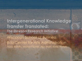 Intergenerational Knowledge Transfer Translated: The Dawson Research Initiative Wisconsin School of Business  Bolz Center for Arts Administration Abby Ballain, Michal Fischer, Jess Main, Katie Waters 