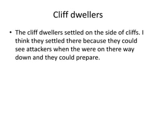 Cliff dwellers
• The cliff dwellers settled on the side of cliffs. I
think they settled there because they could
see attackers when the were on there way
down and they could prepare.
 
