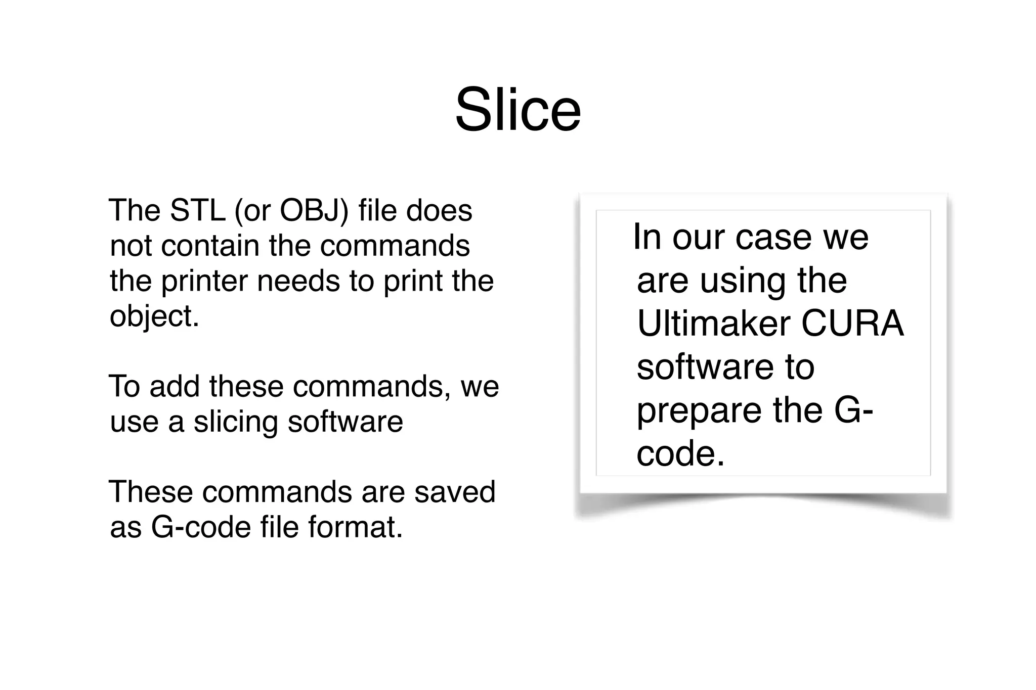 Slice
The STL (or OBJ) file does
not contain the commands
the printer needs to print the
object.
To add these commands, we
use a slicing software
These commands are saved
as G-code file format.
In our case we
are using the
Ultimaker CURA
software to
prepare the G-
code.
 