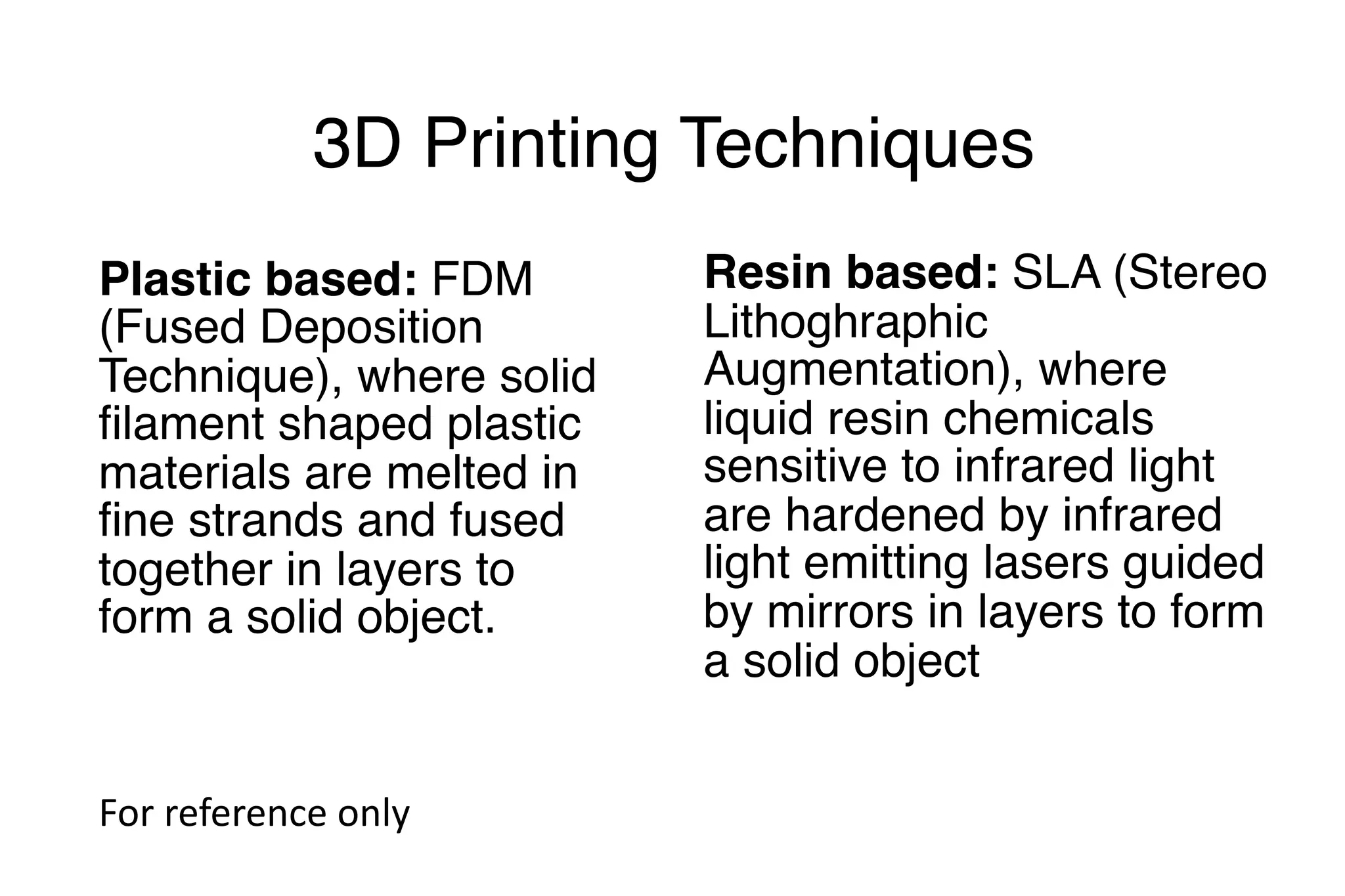 3D Printing Techniques
Plastic based: FDM
(Fused Deposition
Technique), where solid
filament shaped plastic
materials are melted in
fine strands and fused
together in layers to
form a solid object.
Resin based: SLA (Stereo
Lithoghraphic
Augmentation), where
liquid resin chemicals
sensitive to infrared light
are hardened by infrared
light emitting lasers guided
by mirrors in layers to form
a solid object
For	reference	only
 