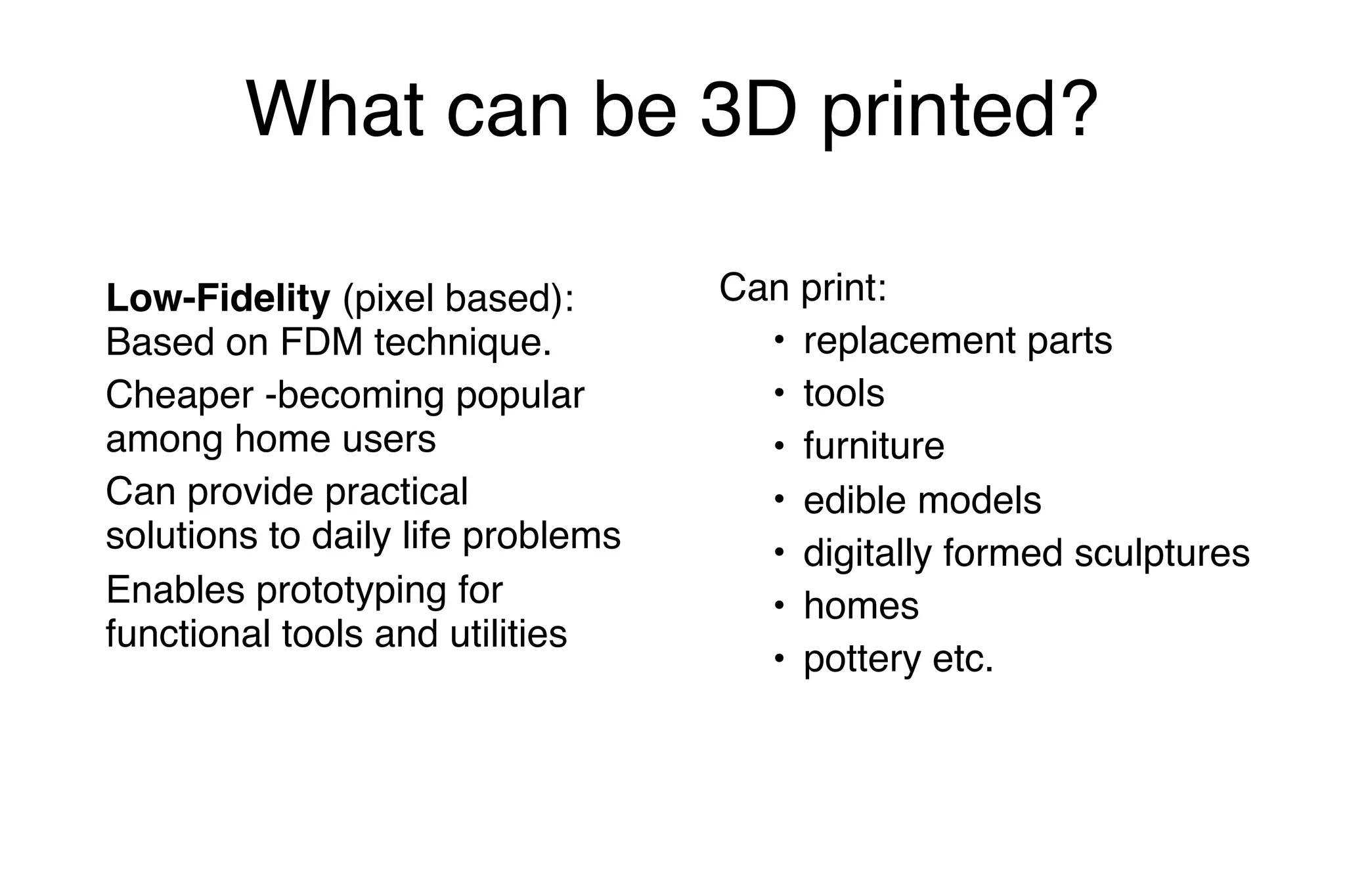 What can be 3D printed?
Low-Fidelity (pixel based):
Based on FDM technique.
Cheaper -becoming popular
among home users
Can provide practical
solutions to daily life problems
Enables prototyping for
functional tools and utilities
Can print:
• replacement parts
• tools
• furniture
• edible models
• digitally formed sculptures
• homes
• pottery etc.
 