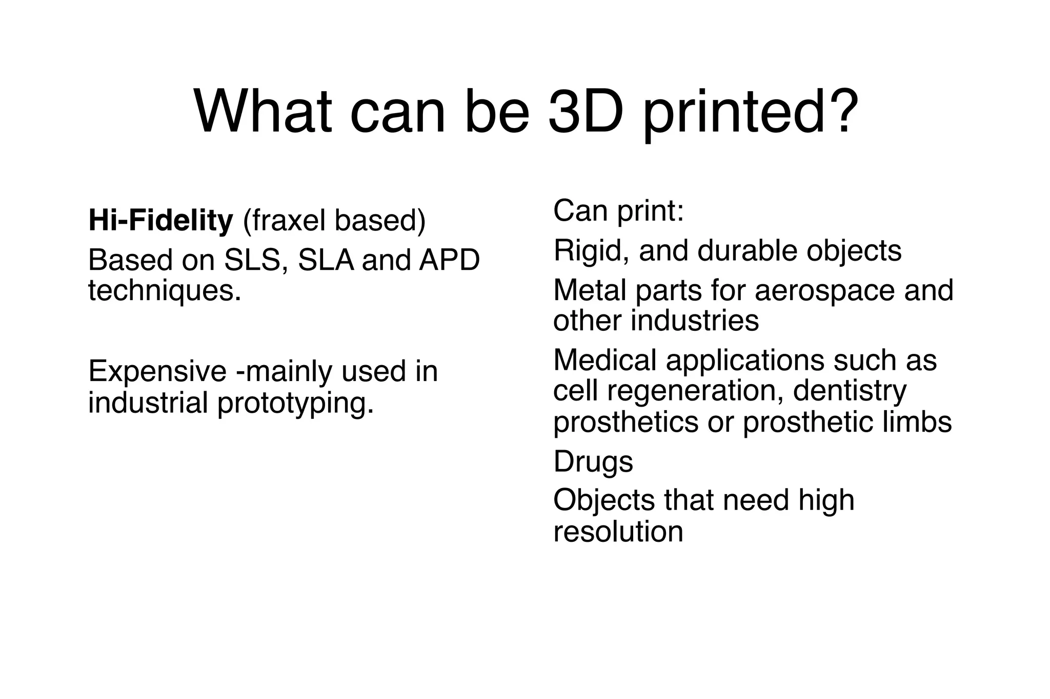 What can be 3D printed?
Hi-Fidelity (fraxel based)
Based on SLS, SLA and APD
techniques.
Expensive -mainly used in
industrial prototyping.
Can print:
Rigid, and durable objects
Metal parts for aerospace and
other industries
Medical applications such as
cell regeneration, dentistry
prosthetics or prosthetic limbs
Drugs
Objects that need high
resolution
 
