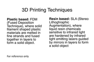 3D Printing Techniques
Plastic based: FDM
(Fused Deposition
Technique), where solid
filament shaped plastic
materials are melted in
fine strands and fused
together in layers to
form a solid object.
Resin based: SLA (Stereo
Lithoghraphic
Augmentation), where
liquid resin chemicals
sensitive to infrared light
are hardened by infrared
light emitting lasers guided
by mirrors in layers to form
a solid object
For	reference	only
 