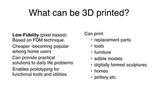What can be 3D printed?
Low-Fidelity (pixel based):
Based on FDM technique.
Cheaper -becoming popular
among home users
Can provide practical
solutions to daily life problems
Enables prototyping for
functional tools and utilities
Can print:
• replacement parts
• tools
• furniture
• edible models
• digitally formed sculptures
• homes
• pottery etc.
 