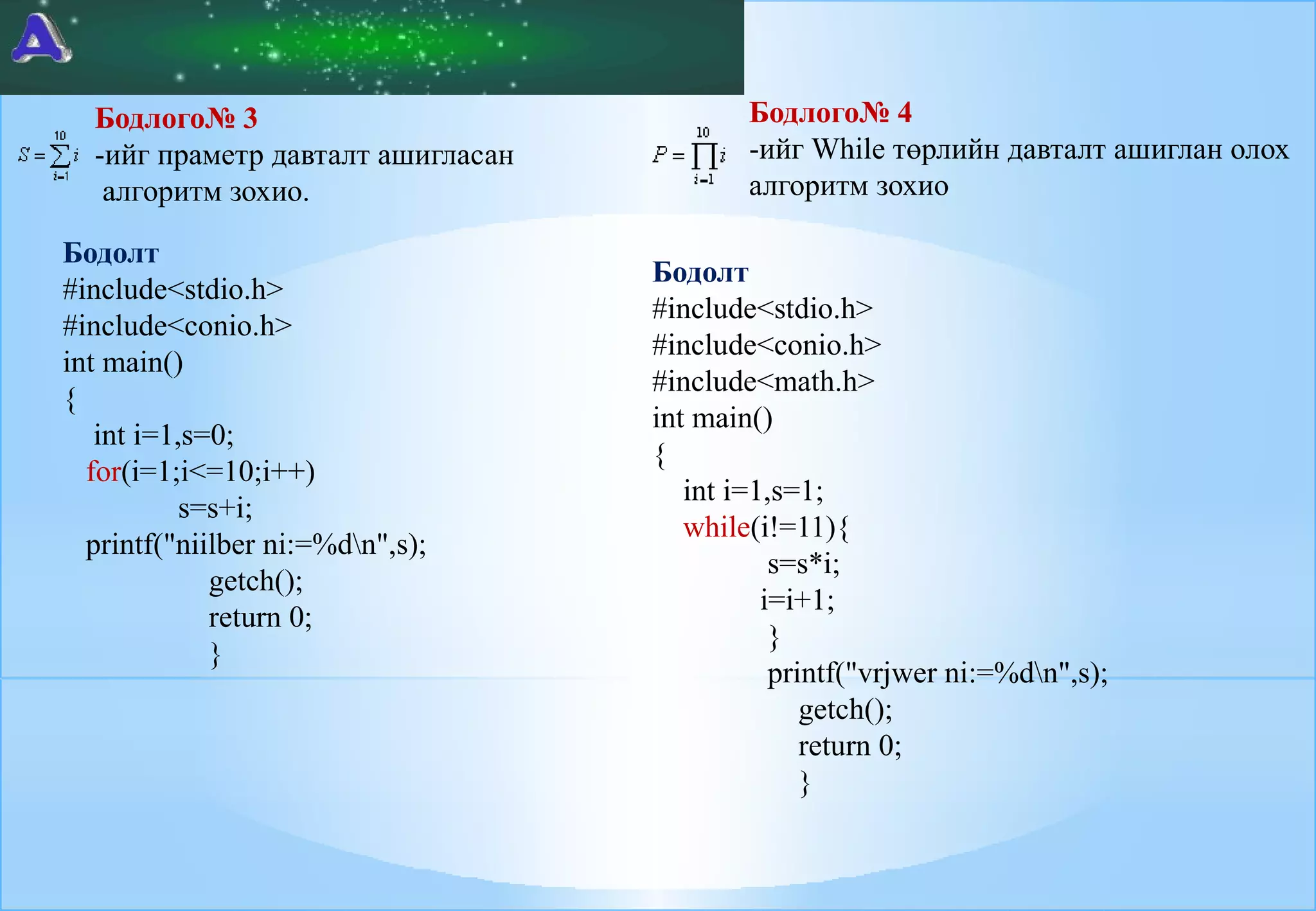Бодлого№ 3
-ийг праметр давталт ашигласан
алгоритм зохио.
Бодолт
#include<stdio.h>
#include<conio.h>
int main()
{
int i=1,s=0;
for(i=1;i<=10;i++)
s=s+i;
printf("niilber ni:=%dn",s);
getch();
return 0;
}

Бодлого№ 4
-ийг While төрлийн давталт ашиглан олох
алгоритм зохио
Бодолт
#include<stdio.h>
#include<conio.h>
#include<math.h>
int main()
{
int i=1,s=1;
while(i!=11){
s=s*i;
i=i+1;
}
printf("vrjwer ni:=%dn",s);
getch();
return 0;
}

 