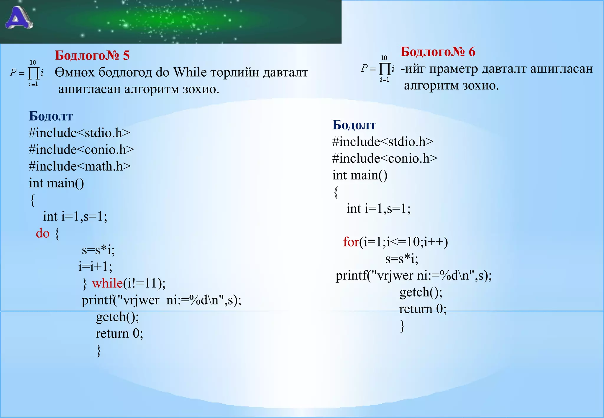 Бодлого№ 5
Өмнөх бодлогод do While төрлийн давталт
ашигласан алгоритм зохио.
Бодолт
#include<stdio.h>
#include<conio.h>
#include<math.h>
int main()
{
int i=1,s=1;
do {
s=s*i;
i=i+1;
} while(i!=11);
printf("vrjwer ni:=%dn",s);
getch();
return 0;
}

Бодлого№ 6
-ийг праметр давталт ашигласан
алгоритм зохио.
Бодолт
#include<stdio.h>
#include<conio.h>
int main()
{
int i=1,s=1;
for(i=1;i<=10;i++)
s=s*i;
printf("vrjwer ni:=%dn",s);
getch();
return 0;
}

 