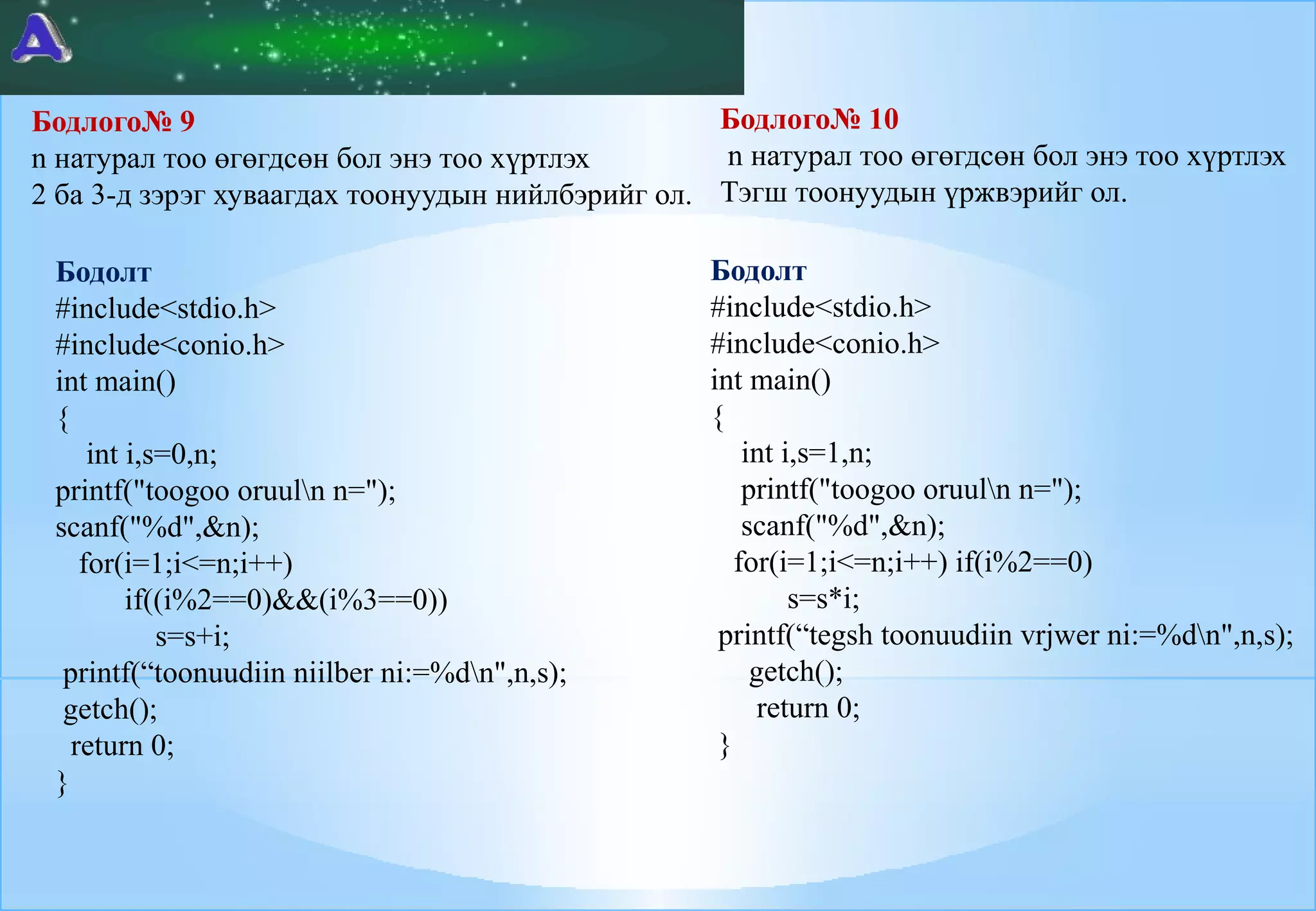 Бодлого№ 10
Бодлого№ 9
n натурал тоо өгөгдсөн бол энэ тоо хүртлэх
n натурал тоо өгөгдсөн бол энэ тоо хүртлэх
2 ба 3-д зэрэг хуваагдах тоонуудын нийлбэрийг ол. Тэгш тоонуудын үржвэрийг ол.
Бодолт
#include<stdio.h>
#include<conio.h>
int main()
{
int i,s=0,n;
printf("toogoo oruuln n=");
scanf("%d",&n);
for(i=1;i<=n;i++)
if((i%2==0)&&(i%3==0))
s=s+i;
printf(“toonuudiin niilber ni:=%dn",n,s);
getch();
return 0;
}

Бодолт
#include<stdio.h>
#include<conio.h>
int main()
{
int i,s=1,n;
printf("toogoo oruuln n=");
scanf("%d",&n);
for(i=1;i<=n;i++) if(i%2==0)
s=s*i;
printf(“tegsh toonuudiin vrjwer ni:=%dn",n,s);
getch();
return 0;
}

 