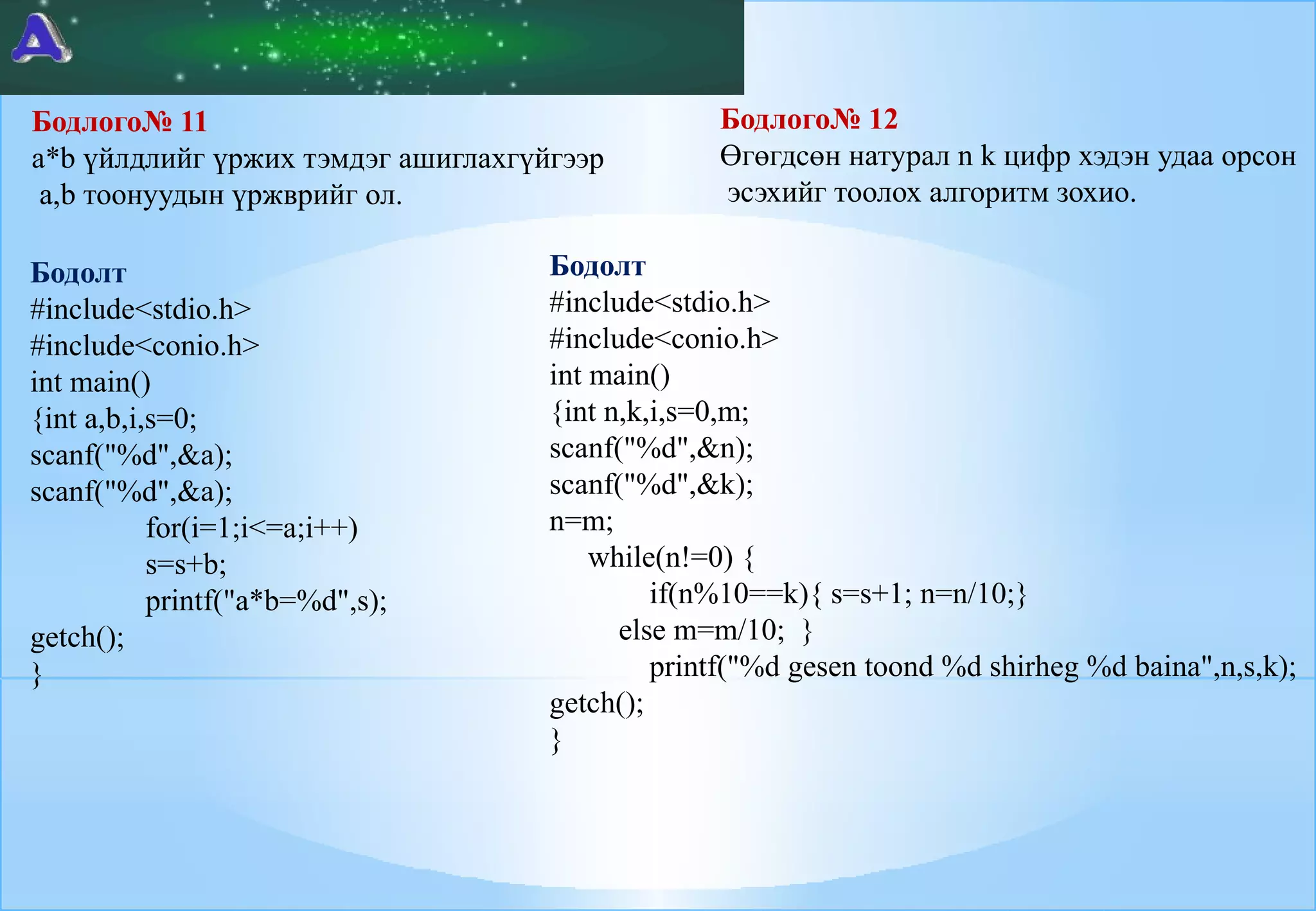 Бодлого№ 11
a*b үйлдлийг үржих тэмдэг ашиглахгүйгээр
a,b тоонуудын үржврийг ол.
Бодолт
#include<stdio.h>
#include<conio.h>
int main()
{int a,b,i,s=0;
scanf("%d",&a);
scanf("%d",&a);
for(i=1;i<=a;i++)
s=s+b;
printf("a*b=%d",s);
getch();
}

Бодлого№ 12
Өгөгдсөн натурал n k цифр хэдэн удаа орсон
эсэхийг тоолох алгоритм зохио.

Бодолт
#include<stdio.h>
#include<conio.h>
int main()
{int n,k,i,s=0,m;
scanf("%d",&n);
scanf("%d",&k);
n=m;
while(n!=0) {
if(n%10==k){ s=s+1; n=n/10;}
else m=m/10; }
printf("%d gesen toond %d shirheg %d baina",n,s,k);
getch();
}

 