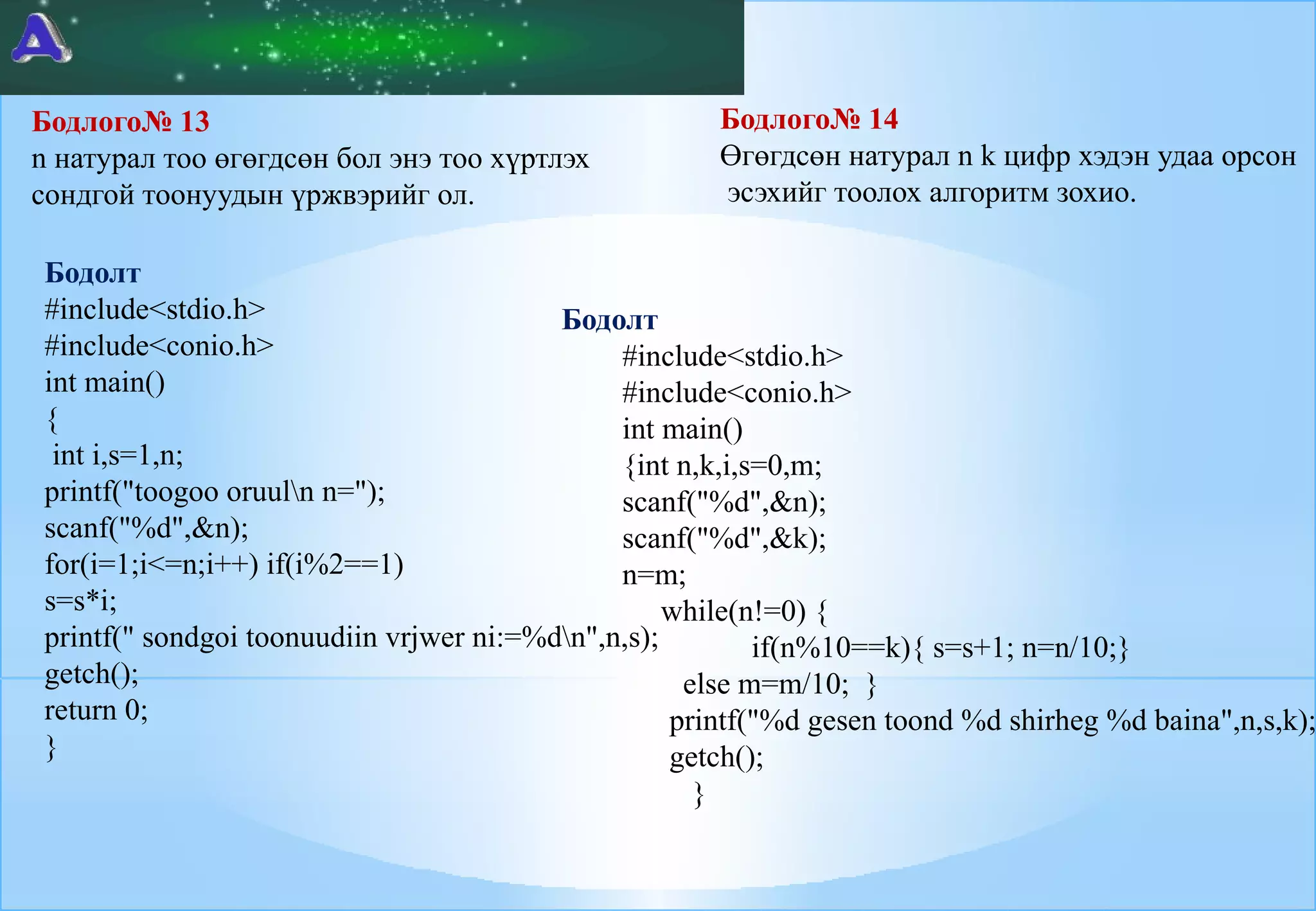 Бодлого№ 14
Өгөгдсөн натурал n k цифр хэдэн удаа орсон
эсэхийг тоолох алгоритм зохио.

Бодлого№ 13
n натурал тоо өгөгдсөн бол энэ тоо хүртлэх
cондгой тоонуудын үржвэрийг ол.

Бодолт
#include<stdio.h>
Бодолт
#include<conio.h>
#include<stdio.h>
int main()
#include<conio.h>
{
int main()
int i,s=1,n;
{int n,k,i,s=0,m;
printf("toogoo oruuln n=");
scanf("%d",&n);
scanf("%d",&n);
scanf("%d",&k);
for(i=1;i<=n;i++) if(i%2==1)
n=m;
s=s*i;
while(n!=0) {
printf(" sondgoi toonuudiin vrjwer ni:=%dn",n,s);
if(n%10==k){ s=s+1; n=n/10;}
getch();
else m=m/10; }
return 0;
printf("%d gesen toond %d shirheg %d baina",n,s,k);
}
getch();
}

 