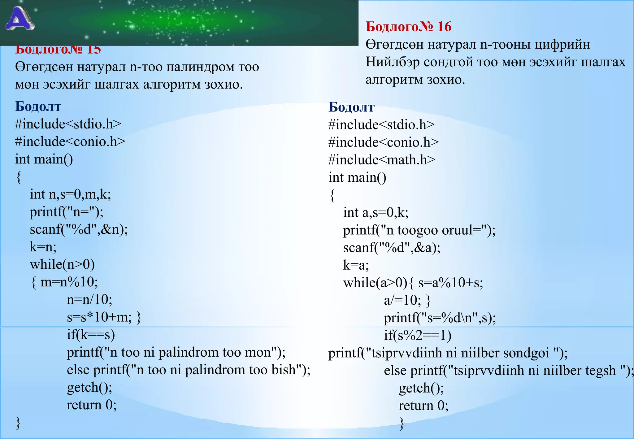 Бодлого№ 15
Өгөгдсөн натурал n-тоо палиндром тоо
мөн эсэхийг шалгах алгоритм зохио.
Бодолт
#include<stdio.h>
#include<conio.h>
int main()
{
int n,s=0,m,k;
printf("n=");
scanf("%d",&n);
k=n;
while(n>0)
{ m=n%10;
n=n/10;
s=s*10+m; }
if(k==s)
printf("n too ni palindrom too mon");
else printf("n too ni palindrom too bish");
getch();
return 0;
}

Бодлого№ 16
Өгөгдсөн натурал n-тооны цифрийн
Нийлбэр сондгой тоо мөн эсэхийг шалгах
алгоритм зохио.

Бодолт
#include<stdio.h>
#include<conio.h>
#include<math.h>
int main()
{
int a,s=0,k;
printf("n toogoo oruul=");
scanf("%d",&a);
k=a;
while(a>0){ s=a%10+s;
a/=10; }
printf("s=%dn",s);
if(s%2==1)
printf("tsiprvvdiinh ni niilber sondgoi ");
else printf("tsiprvvdiinh ni niilber tegsh ");
getch();
return 0;
}

 