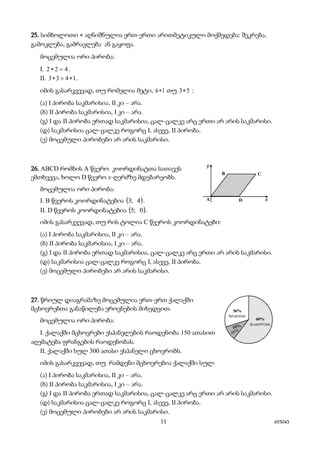 11 655043
25. სიმბოლოთი * აღნიშნულია ერთ-ერთი არითმეტიკული მოქმედება: შეკრება,
გამოკლება, გამრავლება ან გაყოფა.
მოცემულია ორი პირობა:
I. 422 =∗ .
II. 1433 ∗>∗ .
იმის გასარკვევად, თუ რომელია მეტი, 16∗ თუ 53∗ :
(ა) I პირობა საკმარისია, II კი – არა.
(ბ) II პირობა საკმარისია, I კი – არა.
(გ) I და II პირობა ერთად საკმარისია, ცალ-ცალკე არც ერთი არ არის საკმარისი.
(დ) საკმარისია ცალ-ცალკე როგორც I, ასევე, II პირობა.
(ე) მოცემული პირობები არ არის საკმარისი.
26. ABCD რომბის A წვერო კოორდინატთა სათავეს
ემთხვევა, ხოლო D წვერო x-ღერძზე მდებარეობს.
მოცემულია ორი პირობა:
I. B წვეროს კოორდინატებია ( )4;3 .
II. D წვეროს კოორდინატებია ( )0;5 .
იმის გასარკვევად, თუ რის ტოლია C წვეროს კოორდინატები:
(ა) I პირობა საკმარისია, II კი – არა.
(ბ) II პირობა საკმარისია, I კი – არა.
(გ) I და II პირობა ერთად საკმარისია, ცალ-ცალკე არც ერთი არ არის საკმარისი.
(დ) საკმარისია ცალ-ცალკე როგორც I, ასევე, II პირობა.
(ე) მოცემული პირობები არ არის საკმარისი.
27. წრიულ დიაგრამაზე მოცემულია ერთ-ერთ ქალაქში
მცხოვრებთა განაწილება ეროვნების მიხედვით.
მოცემულია ორი პირობა:
I. ქალაქში მცხოვრები ესპანელების რაოდენობა 150 ათასით
აღემატება ფრანგების რაოდენობას.
II. ქალაქში სულ 300 ათასი ესპანელი ცხოვრობს.
იმის გასარკვევად, თუ რამდენი მცხოვრებია ქალაქში სულ:
(ა) I პირობა საკმარისია, II კი – არა.
(ბ) II პირობა საკმარისია, I კი – არა.
(გ) I და II პირობა ერთად საკმარისია, ცალ-ცალკე არც ერთი არ არის საკმარისი.
(დ) საკმარისია ცალ-ცალკე როგორც I, ასევე, II პირობა.
(ე) მოცემული პირობები არ არის საკმარისი.
 