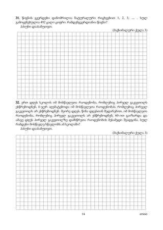 14 655043
31. წიგნის გვერდები დანომრილია ნატურალური რიცხვებით 1, 2, 3, .... . სულ
გამოყენებულია 492 ცალი ციფრი. რამდენგვერდიანია წიგნი?
პასუხი დაასაბუთეთ.
(მაქსიმალური ქულა 3)
32. ერთ დღეს სკოლის იმ მოსწავლეთა რაოდენობა, რომლებიც პირველ გაკვეთილს
ესწრებოდნენ, 6-ჯერ აღემატებოდა იმ მოსწავლეთა რაოდენობას, რომლებიც პირველ
გაკვეთილს არ ესწრებოდნენ. მეორე დღეს, წინა დღესთან შედარებით, იმ მოსწავლეთა
რაოდენობა, რომლებიც პირველ გაკვეთილს არ ესწრებოდნენ, 60-ით გაიზარდა და
ამავე დღეს პირველ გაკვეთილზე დამსწრეთა რაოდენობის მესამედი შეადგინა. სულ
რამდენი მოსწავლე სწავლობს ამ სკოლაში?
პასუხი დაასაბუთეთ.
(მაქსიმალური ქულა 3)
 