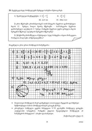 15 655043
33. მეექვსეკლასელ მოსწავლეებს შემდეგი სამუშაო შესთავაზეს:
1) შეასრულეთ მოქმედებები: I.
4
1
5
3 79 − II.
5
3
9
4 32 ⋅
III. 6,025,4 ⋅ IV. 12,0:8,490
2) ერთ მწკრივში ერთმანეთისგან ოთხ-ნახევარი მეტრით დაშორებული
ბლის 12 ნერგია, ხოლო მეორე მწკრივში – სამ-ნახევარი მეტრით
დაშორებული ალუბლის 11 ნერგი. რამდენი მეტრით უფრო გრძელია ბლის
ნერგების მწკრივი ალუბლის ნერგების მწკრივზე?
3) წრეწირზე მონიშნულია 6 წერტილი. სულ რამდენია ისეთი მონაკვეთი,
რომელთა ბოლოები ამ წერტილებშია?
მოცემულია ერთ-ერთი მოსწავლის ნამუშევარი:
• მიუთითეთ მოსწავლის მიერ დაშვებული თითოეული შეცდომა და ჩაწერეთ
შესწორებული სახით (მოსწავლისთვის გასაგებ ენაზე);
• ეროვნული სასწავლო გეგმის მიხედვით V-VI კლასებში მოსწავლე ფასდება
ათქულიანი სისტემით. რამდენი ქულით შეაფასებდით მოსწავლეს ამ
ნამუშევრის მიხედვით? პასუხი დაასაბუთეთ.
(მაქსიმალური ქულა 4)
 