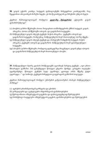 20 655043
38. გიგის უჭირს კითხვა, სიტყვის დაბოლოებებს მიხვედრით კითხულობს, რაც
შეცდომით ამოკითხვის მიზეზი ხდება. ეს მას წაკითხულის გააზრებაში უშლის ხელს.
ქვემოთ ჩამოთვლილთაგან რომელია ყველაზე შესაფერისი აქტივობა გიგის
დასახმარებლად?
(ა) ასოების უაზრო მწკრივში ასოთა ზოგიერთი თანმიმდევრობა ქმნის სიტყვას. გიგის
ამოცანაა, ასოთა ამ მწკრივში იპოვოს და გადახაზოს სიტყვები.
(ბ) მასწავლებელი გიგის აძლევს ტექსტს. ბიჭის ამოცანაა, ტექსტში იპოვოს და
გადახაზოს სიტყვები, რომლებიც მასწავლებლის მიერ მითითებულ ასოზე იწყება.
(გ) მასწავლებელი გიგის აძლევს ტექსტს და ასახელებს რამდენიმე სიტყვას. ბიჭის
ამოცანაა, ტექსტში იპოვოს და გადახაზოს მასწავლებლის მიერ დასახელებული
სიტყვები.
(დ) ასოების უაზრო მწკრივში, რომელიც ფურცელზეა მოცემული, გიგიმ უნდა იპოვოს
და გადახაზოს მასწავლებლის მიერ მითითებული ასოები.
39. მასწავლებელი მეორე კლასის მოსწავლეებს უკითხავს მარტივ ტექსტს: ,,იყო ერთი
მხიარული ჯამბაზი. მას გაბუშტული წითელი ცხვირი ჰქონდა. ცისფერი თვალები
უციმციმებდა. წითელი ტუჩები სულ უცინოდა. ყვითელ თმას მწვანე ქუდი
უფარავდა...“ და სთხოვს, ტექსტის მიხედვით გააფერადონ ჯამბაზის სილუეტი.
ქვემოთ ჩამოთვლილთაგან რომელი უნარების განვითარებას ისახავს მასწავლებელი
მიზნად?
(ა) ფერების ერთმანეთისგან გარჩევისა და ცნობის
(ბ) ვიზუალური და აკუსტიკური ინფორმაციის დამახსოვრების
(გ) წერილობითი ინსტრუქციის გაგებისა და დამოუკიდებლად შესრულების
(დ) მოსმენილი სიტყვიერი ინსტრუქციის გაგების, დამახსოვრებისა და შესრულების
 