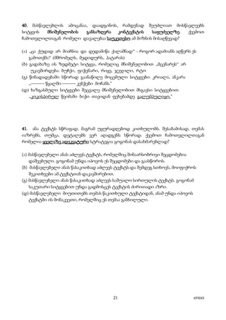 21 655043
40. მასწავლებლის ამოცანაა, დაადგინოს, რამდენად შეუძლიათ მოსწავლეებს
სიტყვის მნიშვნელობის განსაზღვრა კონტექსტის საფუძველზე. ქვემოთ
ჩამოთვლილთაგან რომელი დავალებაა საუკეთესო ამ მიზნის მისაღწევად?
(ა) ,,ცა ქუდად არ მიაჩნია და დედამიწა ქალამნად‘‘ – როგორ ადამიანს აღწერს ეს
გამოთქმა? (მშრომელს, მედიდურს, პატარას)
(ბ) გადახაზე ის ზედმეტი სიტყვა, რომელიც მნიშვნელობით ,,მცენარეს~ არ
უკავშირდება: ბუჩქი, ფიჭვნარი, რიყე, ჯეჯილი, რტო
(გ) წინადადებაში სწორად გაანაწილე მოცემული სიტყვები: კრიალა, ანკარა
,,_____ წყალში _____ კენჭები მოჩანს.“
(დ) ხაზგასმული სიტყვები შეცვალე მნიშვნელობით მსგავსი სიტყვებით:
,,კოკისპირულ წვიმაში ბიჭი თავიდან ფეხებამდე გალუმპულიყო.“
41. ანა ტექსტს სწრაფად, მაგრამ უყურადღებოდ კითხულობს. შესაბამისად, თემას
იაზრებს, თუმცა, დეტალებს ვერ აღადგენს სწორად. ქვემოთ ჩამოთვლილთაგან
რომელია ყველაზე ადეკვატური სტრატეგია გოგონას დასახმარებლად?
(ა) მასწავლებელი ანას აძლევს ტექსტს, რომელშიც შინაარსობრივი შეცდომებია
დაშვებული. გოგონამ უნდა იპოვოს ეს შეცდომები და გაასწოროს.
(ბ) მასწავლებელი ანას წასაკითხად აძლევს ტექსტს და შემდეგ სთხოვს, მოიფიქროს
შეკითხვები ამ ტექსტთან დაკავშირებით.
(გ) მასწავლებელი ანას წასაკითხად აძლევს საშუალო სირთულის ტექსტს. გოგონამ
საკუთარი სიტყვებით უნდა გადმოსცეს ტექსტის ძირითადი აზრი.
(დ) მასწავლებელი მიუთითებს თემას წაკითხული ტექსტიდან, ანამ უნდა იპოვოს
ტექსტში ის მონაკვეთი, რომელშიც ეს თემაა განხილული.
 