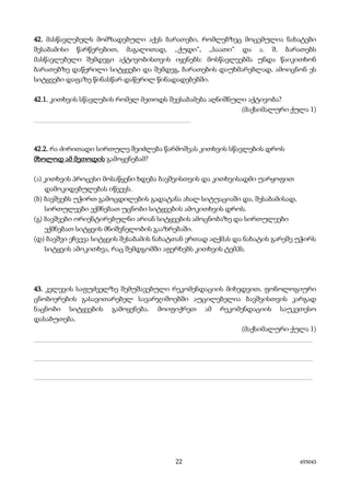 22 655043
42. მასწავლებელს მომზადებული აქვს ბარათები, რომლებზეც მოცემულია ნახატები
შესაბამისი წარწერებით, მაგალითად, ,,ქუდი“, ,,საათი“ და ა. შ. ბარათებს
მასწავლებელი შემდეგი აქტივობისთვის იყენებს: მოსწავლეებმა უნდა წაიკითხონ
ბარათებზე დაწერილი სიტყვები და შემდეგ, ბარათების დაუხმარებლად, ამოიცნონ ეს
სიტყვები დაფაზე წინასწარ დაწერილ წინადადებებში.
42.1. კითხვის სწავლების რომელ მეთოდს შეესაბამება აღნიშნული აქტივობა?
(მაქსიმალური ქულა 1)
________________________________________
42.2. რა ძირითადი სირთულე შეიძლება წარმოშვას კითხვის სწავლების დროს
მხოლოდ ამ მეთოდის გამოყენებამ?
(ა) კითხვის პროცესი მოსაწყენი ხდება ბავშვისთვის და კითხვისადმი უარყოფით
დამოკიდებულებას იწვევს.
(ბ) ბავშვებს უჭირთ გამოცდილების გადატანა ახალ სიტუაციაში და, შესაბამისად,
სირთულეები ექმნებათ უცნობი სიტყვების ამოკითხვის დროს.
(გ) ბავშვები ორიენტირებულნი არიან სიტყვების ამოცნობაზე და სირთულეები
ექმნებათ სიტყვის მნიშვნელობის გააზრებაში.
(დ) ბავშვი ეჩვევა სიტყვის შესაბამის ნახატთან ერთად აღქმას და ნახატის გარეშე უჭირს
სიტყვის ამოკითხვა, რაც შემდგომში აფერხებს კითხვის ტემპს.
43. კვლევის საფუძველზე შემუშავებული რეკომენდაციის მიხედვით, ფონოლოგიური
ცნობიერების გასავითარებელ სავარჯიშოებში აუცილებელია ბავშვისთვის კარგად
ნაცნობი სიტყვების გამოყენება. მოიფიქრეთ ამ რეკომენდაციის საუკეთესო
დასაბუთება.
(მაქსიმალური ქულა 1)
_______________________________________________________________________
_______________________________________________________________________
_______________________________________________________________________
 