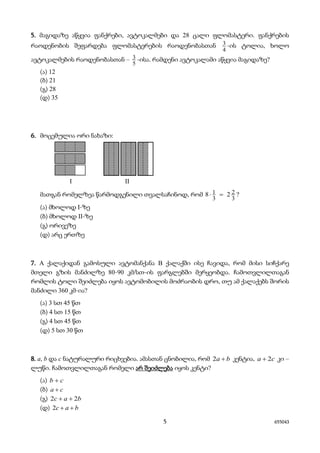 5 655043
5. მაგიდაზე აწყვია ფანქრები, ავტოკალმები და 28 ცალი ფლომასტერი. ფანქრების
რაოდენობის შეფარდება ფლომასტერების რაოდენობასთან
4
3 -ის ტოლია, ხოლო
ავტოკალმების რაოდენობასთან –
5
3 -ისა. რამდენი ავტოკალამი აწყვია მაგიდაზე?
(ა) 12
(ბ) 21
(გ) 28
(დ) 35
6. მოცემულია ორი ნახაზი:
I II
მათგან რომელზეა წარმოდგენილი თვალსაჩინოდ, რომ
3
2
3
1 28 =⋅ ?
(ა) მხოლოდ I-ზე
(ბ) მხოლოდ II-ზე
(გ) ორივეზე
(დ) არც ერთზე
7. A ქალაქიდან გამოსული ავტომანქანა B ქალაქში ისე ჩავიდა, რომ მისი სიჩქარე
მთელი გზის მანძილზე 80-90 კმ/სთ-ის ფარგლებში მერყეობდა. ჩამოთვლილთაგან
რომლის ტოლი შეიძლება იყოს ავტომობილის მოძრაობის დრო, თუ ამ ქალაქებს შორის
მანძილი 360 კმ-ია?
(ა) 3 სთ 45 წთ
(ბ) 4 სთ 15 წთ
(გ) 4 სთ 45 წთ
(დ) 5 სთ 30 წთ
8. a, b და c ნატურალური რიცხვებია. ამასთან ცნობილია, რომ ba +2 კენტია, ca 2+ კი –
ლუწი. ჩამოთვლილთაგან რომელი არ შეიძლება იყოს კენტი?
(ა) cb +
(ბ) ca +
(გ) bac 22 ++
(დ) bac ++2
 
