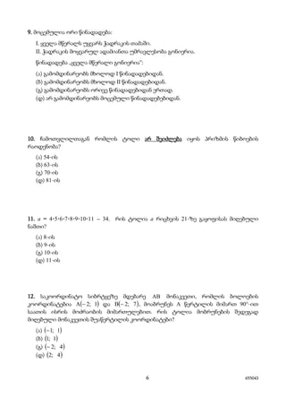 6 655043
9. მოცემულია ორი წინადადება:
I. ყველა მწერალს უყვარს ჭადრაკის თამაში.
II. ჭადრაკის მოყვარულ ადამიანთა უმრავლესობა გონიერია.
წინადადება „ყველა მწერალი გონიერია“:
(ა) გამომდინარეობს მხოლოდ I წინადადებიდან.
(ბ) გამომდინარეობს მხოლოდ II წინადადებიდან.
(გ) გამომდინარეობს ორივე წინადადებიდან ერთად.
(დ) არ გამომდინარეობს მოცემული წინადადებებიდან.
10. ჩამოთვლილთაგან რომლის ტოლი არ შეიძლება იყოს პრიზმის წიბოების
რაოდენობა?
(ა) 54-ის
(ბ) 63-ის
(გ) 70-ის
(დ) 81-ის
11. a = 4·5·6·7·8·9·10·11 – 34. რის ტოლია a რიცხვის 21-ზე გაყოფისას მიღებული
ნაშთი?
(ა) 8-ის
(ბ) 9-ის
(გ) 10-ის
(დ) 11-ის
12. საკოორდინატო სიბრტყეზე მდებარე AB მონაკვეთი, რომლის ბოლოების
კოორდინატებია ( )1;2A − და ( )7;2B − , მოაბრუნეს A წერტილის მიმართ 90°-ით
საათის ისრის მოძრაობის მიმართულებით. რის ტოლია მობრუნების შედეგად
მიღებული მონაკვეთის შუაწერტილის კოორდინატები?
(ა) ( )1;1−
(ბ) ( )1;1
(გ) ( )4;2−
(დ) ( )4;2
 