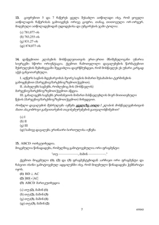 7 655043
13. ციფრებით 5 და 7 ჩაწერეს ყველა შესაძლო ათწილადი ისე, რომ ყოველი
ათწილადის ჩაწერისას გამოიყენეს ორივე ციფრი, თანაც თითოეული ორ-ორჯერ.
მიღებული ათწილადებიდან უდიდესისა და უმცირესის ჯამი ტოლია:
(ა) 781,077-ის
(ბ) 783,255-ის
(გ) 831,27-ის
(დ) 874,077-ის
14. დაწყებითი კლასების მოსწავლეთათვის ერთ-ერთი მნიშვნელოვანი უნარია
სივრცეში სწორი ორიენტაცია. ქვემოთ ჩამოთვლილი დავალებების წარმატებით
შესრულების შემთხვევაში შეგვიძლია დავრწმუნდეთ, რომ მოსწავლეს ეს უნარი კარგად
აქვს განვითარებული.
I. აღწერს საგნის მდებარეობას მეორე საგნის მიმართ შესაბამისი ტერმინების
გამოყენებით (მარჯვნივ/მარცხნივ/ზემოთ/ქვემოთ).
II. ასახელებს საგნებს, რომლებიც მის (მოსწავლის)
მარჯვნივ/მარცხნივ/ზემოთ/ქვემოთ აწყვია.
III. განალაგებს საგნებს ერთმანეთის მიმართ მასწავლებლის მიერ მითითებული
წესის (მარჯვნივ/მარცხნივ/ზემოთ/ქვემოთ) მიხედვით.
რომელი დავალების შესრულება იქნება ყველაზე იოლი I კლასის მოსწავლეებისთვის
მათი ასაკობრივი განვითარების თავისებურებების გათვალისწინებით?
(ა) I
(ბ) II
(გ) III
(დ) სამივე დავალება ერთნაირი სირთულისა იქნება
15. ABCD ოთხკუთხედია.
მოცემულია წინადადება, რომელშიც გამოტოვებულია ორი ფრაგმენტი:
"თუ ----------------, მაშინ --------------."
ქვემოთ მოცემული (1), (2) და (3) ფრაგმენტებიდან აარჩიეთ ორი ფრაგმენტი და
ჩასვით ისინი გამოტოვებულ ადგილებში ისე, რომ მიღებული წინადადება ჭეშმარიტი
იყოს.
(1) ACBD ⊥
(2) ACBD =
(3) ABCD მართკუთხედია
(ა) თუ (2), მაშინ (1)
(ბ) თუ (2), მაშინ (3)
(გ) თუ (3), მაშინ (1)
(დ) თუ (3), მაშინ (2)
 