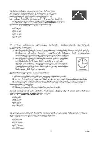 8 655043
16. მართკუთხედი დაყოფილია ტოლ მართკუთხა
ტოლფერდა სამკუთხედებად, რომელთა კათეტები
მართკუთხედის გვერდების პარალელურია. ამ
სამკუთხედებიდან ზოგიერთი გამუქებულია (იხ. ნახაზი).
რამდენჯერ მეტია მართკუთხედის გამუქებული ნაწილის
ფართობი გაუმუქებელი ნაწილის ფართობზე?
(ა) 5-ჯერ
(ბ) 6-ჯერ
(გ) 7-ჯერ
(დ) 8-ჯერ
17. ქვემოთ აღწერილია აქტივობები, რომლებიც მასწავლებელმა მათემატიკის
გაკვეთილზე გამოიყენა:
• მოსწავლეს მიეწოდება საათის ციფერბლატის რამდენიმე ნახატი ისრების გარეშე.
მოსწავლის ამოცანაა, საათის ციფერბლატის ნახატის ქვეშ სიტყვიერად
მითითებული დროის მიხედვით სწორად ჩახატოს ისრები.
• მოსწავლეს მიეწოდება ბარათები საათის გამოსახულებით
და შესაბამისი წარწერით მასზე აღნიშნული დროის
შესახებ (იხ. ნიმუში). მოსწავლის ამოცანაა, ამ ბარათების
გამოყენებით დაადგინოს, სწორად ჩახატა თუ არა ისრები
წინა დავალების შესრულებისას.
ქვემოთ ჩამოთვლილია 4 სასწავლო მიზანი:
I. დროის დაკავშირება დღის კონკრეტულ საქმიანობებთან
II. დავალების დამოუკიდებლად შესრულება და საკუთარი შეცდომების აღმოჩენა
III. ვიზუალური ნიშნების (როგორც განსაზღვრული ინფორმაციის მატარებელი
სიმბოლოების) გამოყენება
IV. სხვადასხვა ტიპის საათის ცნობა და დროის აღქმა
მათგან რომელია ის ორი მიზანი, რომლებსაც მასწავლებლის მიერ გამოყენებული
აქტივობები ყველაზე ნაკლებად შეესაბამება?
(ა) I და II
(ბ) I და IV
(გ) II და III
(დ) III და IV
18. გიას დავითთან შედარებით 50%-ით ნაკლები ხელფასი აქვს. რამდენი პროცენტით
მეტი ხელფასი აქვს დავითს გიასთან შედარებით?
(ა) 25%-ით
(ბ) 50%-ით
(გ) 75%-ით
(დ) 100%-ით
 