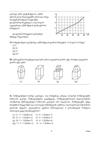 9 655043
---------------------------------------------------------------------------------------------------------
ცარიელ ავზს ავსებენ წყლით. ავზში
დროის ტოლ შუალედებში ერთი და იმავე
რაოდენობის წყალი ჩაედინება.
დიაგრამაზე მოცემულია, თუ როგორ
იცვლებოდა ავზში წყლის დონე დროის
მიხედვით:
დიაგრამის მიხედვით უპასუხეთ
შემდეგ 2 შეკითხვას:
19. რამდენი წუთი დასჭირდა ავზში წყლის დონის მომატებას 1,5 მ-დან 2,5 მ-მდე?
(ა) 5
(ბ) 10
(გ) 15
(დ) 20
20. ავზს ქვემოთ მოცემულთაგან ერთ-ერთი ფიგურის ფორმა აქვს. რომელი ფიგურის
ფორმა აქვს ავზს?
(ა) (ბ) (გ) (დ)
---------------------------------------------------------------------------------------------------------
21. მასწავლებელს სურდა გაერკვია, თუ რამდენად კარგად აითვისეს მოსწავლეებმა
ნაშთიანი გაყოფა. მასწავლებელმა გადაწყვიტა, მოსწავლეებისთვის შეეთავაზებინა
არასწორად შესრულებული ნაშთიანი გაყოფის ორი მაგალითი. მოსწავლეებს უნდა
მოეძებნათ შეცდომები და თითოეულ შემთხვევაში აეხსნათ, თუ რატომ იყო შესაბამისი
ტოლობა მცდარი. დავალებათა ქვემოთ ჩამოთვლილი 4 ვარიანტიდან რომელია
ამისათვის ყველაზე შესაფერისი?
(ა) 21 : 5 = 3 (ნაშთი 6) 13 : 6 = 1 (ნაშთი 7)
(ბ) 19 : 5 = 3 (ნაშთი 2) 19 : 6 = 2 (ნაშთი 7)
(გ) 20 : 5 = 3 (ნაშთი 5) 18 : 6 = 2 (ნაშთი 6)
(დ) 17 : 5 = 3 (ნაშთი 1) 21 : 6 = 3 (ნაშთი 2)
 