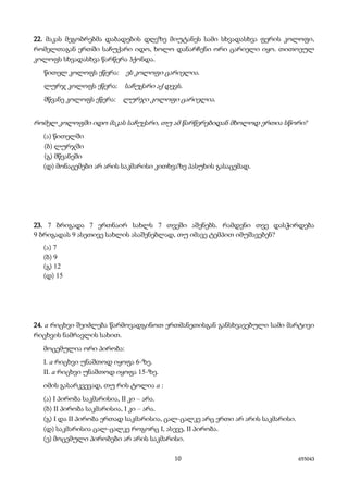 10 655043
22. მაკას მეგობრებმა დაბადების დღეზე მიუტანეს სამი სხვადასხვა ფერის კოლოფი,
რომელთაგან ერთში საჩუქარი იდო, ხოლო დანარჩენი ორი ცარიელი იყო. თითოეულ
კოლოფს სხვადასხვა წარწერა ჰქონდა.
წითელ კოლოფს ეწერა: ეს კოლოფი ცარიელია.
ლურჯ კოლოფს ეწერა: საჩუქარი აქ დევს.
მწვანე კოლოფს ეწერა: ლურჯი კოლოფი ცარიელია.
რომელ კოლოფში იდო მაკას საჩუქარი, თუ ამ წარწერებიდან მხოლოდ ერთია სწორი?
(ა) წითელში
(ბ) ლურჯში
(გ) მწვანეში
(დ) მონაცემები არ არის საკმარისი კითხვაზე პასუხის გასაცემად.
23. 7 ბრიგადა 7 ერთნაირ სახლს 7 თვეში აშენებს. რამდენი თვე დასჭირდება
9 ბრიგადას 9 ასეთივე სახლის ასაშენებლად, თუ იმავე ტემპით იმუშავებენ?
(ა) 7
(ბ) 9
(გ) 12
(დ) 15
24. a რიცხვი შეიძლება წარმოვადგინოთ ერთმანეთისგან განსხვავებული სამი მარტივი
რიცხვის ნამრავლის სახით.
მოცემულია ორი პირობა:
I. a რიცხვი უნაშთოდ იყოფა 6-ზე.
II. a რიცხვი უნაშთოდ იყოფა 15-ზე.
იმის გასარკვევად, თუ რის ტოლია a :
(ა) I პირობა საკმარისია, II კი – არა.
(ბ) II პირობა საკმარისია, I კი – არა.
(გ) I და II პირობა ერთად საკმარისია, ცალ-ცალკე არც ერთი არ არის საკმარისი.
(დ) საკმარისია ცალ-ცალკე როგორც I, ასევე, II პირობა.
(ე) მოცემული პირობები არ არის საკმარისი.
 