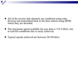All of the reverse link channels are combined using code division and transmitted back to the base station using QPSK where they are decoded.  The maximum speed available for user data is 153.2 kbit/s, but in real-life conditions this is rarely achieved.  Typical speeds achieved are between 20-50 kbit/s. 