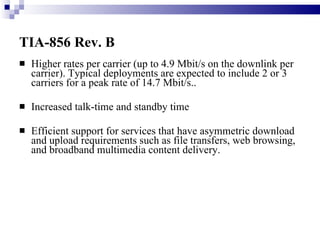 TIA-856 Rev. B   Higher rates per carrier (up to 4.9 Mbit/s on the downlink per carrier). Typical deployments are expected to include 2 or 3 carriers for a peak rate of 14.7 Mbit/s..  Increased talk-time and standby time  Efficient support for services that have asymmetric download and upload requirements such as file transfers, web browsing, and broadband multimedia content delivery.  