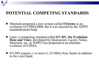 POTENTIAL COMPETING STANDARDS   Motorola proposed a new system called  1Xtreme  as an evolution of CDMA2000, but it was rejected by the 3GPP2 standardization body.  Later, a competing standard called  EV-DV, for Evolution-Data and Voice , developed by Qualcomm, Lucent, Nokia, Motorola, etc. in 3GPP2 was proposed as an alternate evolution of CDMA.  EV-DO requires 1 or more (1.25 MHz) freq. bands in addition to the voice band.  