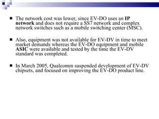 The network cost was lower, since EV-DO uses an  IP network  and does not require a SS7 network and complex network switches such as a mobile switching center (MSC).  Also, equipment was not available for EV-DV in time to meet market demands whereas the EV-DO equipment and mobile  ASIC  were available and tested by the time the EV-DV standard was completed. In March 2005, Qualcomm suspended development of EV-DV chipsets, and focused on improving the EV-DO product line. 