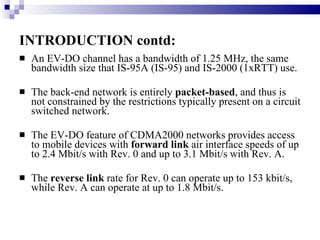INTRODUCTION contd: An EV-DO channel has a bandwidth of 1.25 MHz, the same bandwidth size that IS-95A (IS-95) and IS-2000 (1xRTT) use. The back-end network is entirely  packet-based , and thus is not constrained by the restrictions typically present on a circuit switched network. The EV-DO feature of CDMA2000 networks provides access to mobile devices with  forward link  air interface speeds of up to 2.4 Mbit/s with Rev. 0 and up to 3.1 Mbit/s with Rev. A.  The  reverse link  rate for Rev. 0 can operate up to 153 kbit/s, while Rev. A can operate at up to 1.8 Mbit/s. 