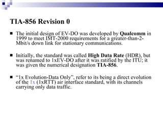 TIA-856 Revision 0   The initial design of EV-DO was developed by  Qualcomm  in 1999 to meet IMT-2000 requirements for a greater-than-2-Mbit/s down link for stationary communications. Initially, the standard was called  High Data Rate  (HDR), but was renamed to 1xEV-DO after it was ratified by the ITU; it was given the numerical designation  TIA-856 .  “ 1x Evolution-Data Only”, refer to its being a direct evolution of the  1x  (1xRTT) air interface standard, with its channels carrying only data traffic. 