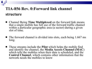 TIA-856 Rev. 0:Forward link channel structure   Channel Being  Time Multiplexed  on the forward link means that a single mobile has full use of the forward traffic channel within a particular geographic area (a sector) during a given slot of time.  The forward channel is divided into slots, each being 1.667 ms long.  These streams include the  Pilot  which helps the mobile find and identify the channel, the  Media Access Channel (MAC ) which tells the mobiles when their data is scheduled, and the  Control Channel , which contains other information that the network needs the mobiles to know 
