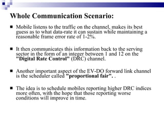 Whole Communication Scenario: Mobile listens to the traffic on the channel, makes its best guess as to what data-rate it can sustain while maintaining a reasonable frame error rate of 1-2%.  It then communicates this information back to the serving sector in the form of an integer between 1 and 12 on the  "Digital Rate Control"  (DRC) channel.  Another important aspect of the EV-DO forward link channel is the scheduler called  "proportional fair".  .  The idea is to schedule mobiles reporting higher DRC indices more often, with the hope that those reporting worse conditions will improve in time. 