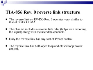 TIA-856 Rev. 0 reverse link structure   The reverse link on EV-DO Rev. 0 operates very similar to that of 3G1X CDMA. The channel includes a reverse link pilot (helps with decoding the signal) along with the user data channels. Only the reverse link has any sort of Power control The reverse link has both open loop and closed loop power control.  