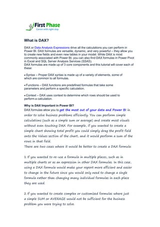 What is DAX?
DAX or Data Analysis Expressions drive all the calculations you can perform in
Power BI. DAX formulas are versatile, dynamic, and very powerful – they allow you
to create new fields and even new tables in your model. While DAX is most
commonly associated with Power BI, you can also find DAX formulas in Power Pivot
in Excel and SQL Server Analysis Services (SSAS).
DAX formulas are made up of 3 core components and this tutorial will cover each of
these:
 Syntax – Proper DAX syntax is made up of a variety of elements, some of
which are common to all formulas.
 Functions – DAX functions are predefined formulas that take some
parameters and perform a specific calculation.
 Context – DAX uses context to determine which rows should be used to
perform a calculation.
Why is DAX Important in Power BI?
DAX formulas allow you to get the most out of your data and Power BI in
order to solve business problems efficiently. You can perform simple
calculations (such as a simple sum or average) and create most visuals
without even touching DAX. For example, if you wanted to create a
simple chart showing total profit you could simply drag the profit field
onto the Values section of the chart, and it would perform a sum of the
rows in that field.
There are two cases where it would be better to create a DAX formula:
1. If you wanted to re-use a formula in multiple places, such as in
multiple charts or as an expression in other DAX formulas. In this case,
using a DAX formula would make your report more efficient and easier
to change in the future since you would only need to change a single
formula rather than changing many individual formulas in each place
they are used.
2. If you wanted to create complex or customized formulas where just
a simple SUM or AVERAGE would not be sufficient for the business
problem you were trying to solve.
 
