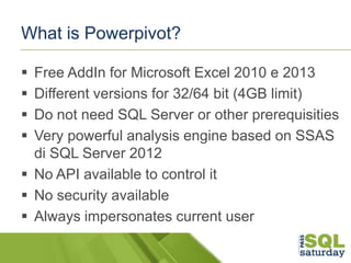 What is Powerpivot?





Free AddIn for Microsoft Excel 2010 e 2013
Different versions for 32/64 bit (4GB limit)
Do no...