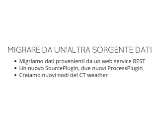 MIGRAREDAUN'ALTRASORGENTEDATI
Migriamo dati provenienti da un web service REST
Un nuovo SourcePlugin, due nuovi ProcessPlugin
Creiamo nuovi nodi del CT weather
 