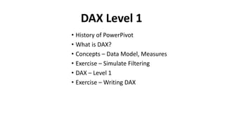 • What version of PowerPivot do I have?
• What is DAX?
• Concepts – Data Model, Measures
• Exercise – Simulate Filtering
• DAX – Level 1
• Exercise – Writing DAX
DAX Level 1
 