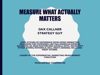 MEASURE WHAT ACTUALLY
MATTERS
DAX CALLNER
STRATEGY GUY
OVER 20YEARS OF EXPERIENCE DEVELOPING MARKETING
PROGRAMS FOR COMPANIES LIKE P&G,AMERICAN EXPRESS,
FACEBOOK, GE, EBAY, MASTERCARD, GOOGLE, INTEL, MICROSOFT,
PITNEY BOWES, MOTOROLA, DELL, KRAFT, GENERAL MILLS AND
MANY OTHERS.
LEADER OFTHE EXPERIENTIAL MARKETING MEASUREMENT
COALITION
MUSICIAN AND SONGWRITER
 