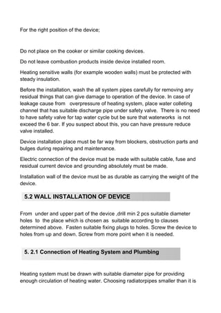 For the right position of the device;
Do not place on the cooker or similar cooking devices.
Do not leave combustion products inside device installed room.
Heating sensitive walls (for example wooden walls) must be protected with
steady insulation.
Before the installation, wash the all system pipes carefully for removing any
residual things that can give damage to operation of the device. In case of
leakage cause from overpressure of heating system, place water colleting
channel that has suitable discharge pipe under safety valve. There is no need
to have safety valve for tap water cycle but be sure that waterworks is not
exceed the 6 bar. If you suspect about this, you can have pressure reduce
valve installed.
Device installation place must be far way from blockers, obstruction parts and
bulges during repairing and maintenance.
Electric connection of the device must be made with suitable cable, fuse and
residual current device and grounding absolutely must be made.
Installation wall of the device must be as durable as carrying the weight of the
device.
From under and upper part of the device ,drill min 2 pcs suitable diameter
holes to the place which is chosen as suitable according to clauses
determined above. Fasten suitable fixing plugs to holes. Screw the device to
holes from up and down. Screw from more point when it is needed.
Heating system must be drawn with suitable diameter pipe for providing
enough circulation of heating water. Choosing radiatorpipes smaller than it is
5.2 WALL INSTALLATION OF DEVICE
5. 2.1 Connection of Heating System and Plumbing
 