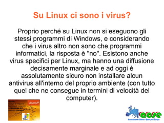 Su Linux ci sono i virus?
Proprio perché su Linux non si eseguono gli
stessi programmi di Windows, e considerando
che i virus altro non sono che programmi
informatici, la risposta è "no". Esistono anche
virus specifici per Linux, ma hanno una diffusione
decisamente marginale e ad oggi è
assolutamente sicuro non installare alcun
antivirus all'interno del proprio ambiente (con tutto
quel che ne consegue in termini di velocità del
computer).
 