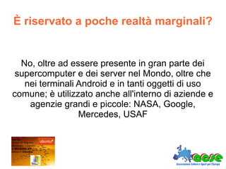 È riservato a poche realtà marginali?
No, oltre ad essere presente in gran parte dei
supercomputer e dei server nel Mondo, oltre che
nei terminali Android e in tanti oggetti di uso
comune; è utilizzato anche all'interno di aziende e
agenzie grandi e piccole: NASA, Google,
Mercedes, USAF
 