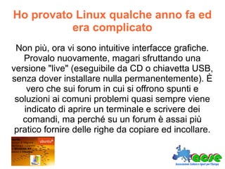 Ho provato Linux qualche anno fa ed
era complicato
Non più, ora vi sono intuitive interfacce grafiche.
Provalo nuovamente, magari sfruttando una
versione "live" (eseguibile da CD o chiavetta USB,
senza dover installare nulla permanentemente). È
vero che sui forum in cui si offrono spunti e
soluzioni ai comuni problemi quasi sempre viene
indicato di aprire un terminale e scrivere dei
comandi, ma perché su un forum è assai più
pratico fornire delle righe da copiare ed incollare.
 