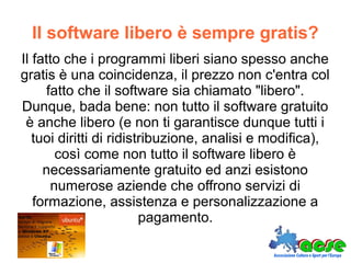 Il software libero è sempre gratis?
Il fatto che i programmi liberi siano spesso anche
gratis è una coincidenza, il prezzo non c'entra col
fatto che il software sia chiamato "libero".
Dunque, bada bene: non tutto il software gratuito
è anche libero (e non ti garantisce dunque tutti i
tuoi diritti di ridistribuzione, analisi e modifica),
così come non tutto il software libero è
necessariamente gratuito ed anzi esistono
numerose aziende che offrono servizi di
formazione, assistenza e personalizzazione a
pagamento.
 