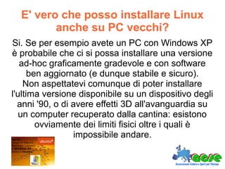 E' vero che posso installare Linux
anche su PC vecchi?
Si. Se per esempio avete un PC con Windows XP
è probabile che ci si possa installare una versione
ad-hoc graficamente gradevole e con software
ben aggiornato (e dunque stabile e sicuro).
Non aspettatevi comunque di poter installare
l'ultima versione disponibile su un dispositivo degli
anni '90, o di avere effetti 3D all'avanguardia su
un computer recuperato dalla cantina: esistono
ovviamente dei limiti fisici oltre i quali è
impossibile andare.
 