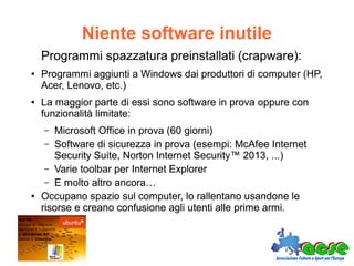 Niente software inutile
Programmi spazzatura preinstallati (crapware):
● Programmi aggiunti a Windows dai produttori di computer (HP,
Acer, Lenovo, etc.)
● La maggior parte di essi sono software in prova oppure con
funzionalità limitate:
– Microsoft Office in prova (60 giorni)
– Software di sicurezza in prova (esempi: McAfee Internet
Security Suite, Norton Internet Security™ 2013, ...)
– Varie toolbar per Internet Explorer
– E molto altro ancora…
● Occupano spazio sul computer, lo rallentano usandone le
risorse e creano confusione agli utenti alle prime armi.
Programmi spazzatura preinstallati (crapware):
● Programmi aggiunti a Windows dai produttori di computer (HP,
Acer, Lenovo, etc.)
● La maggior parte di essi sono software in prova oppure con
funzionalità limitate:
– Microsoft Office in prova (60 giorni)
– Software di sicurezza in prova (esempi: McAfee Internet
Security Suite, Norton Internet Security™ 2013, ...)
– Varie toolbar per Internet Explorer
– E molto altro ancora…
● Occupano spazio sul computer, lo rallentano usandone le
risorse e creano confusione agli utenti alle prime armi.
 