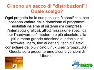 Ci sono un sacco di "distribuzioni"!
Quale scelgo?
Ogni progetto ha le sue peculiarità specifiche, che
possono variare dalla dotazione di programmi
installati insieme al sistema (ivi compresa
l'interfaccia grafica), all'ottimizzazione specifica
per l'hardware più moderno o più obsoleto, alla
più o meno grande adesione ai principi del
software libero, fino ai dettagli tecnici.Fatevi
consigliare dal più vicino Linux User Group(LUG).
Questa sera presenteremo alcune versioni di
Ubuntu.
 